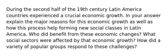 During the second half of the 19th century Latin America countries experienced a crucial economic growth. In your answer explain the major reasons for this economic growth as well as how this process help forming new social classes in Latin America. Who did benefit from these economic changes? What social sectors were affected by that economic growth? How did a variety of popular groups respond to these challenges?