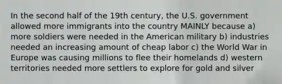 In the second half of the 19th century, the U.S. government allowed more immigrants into the country MAINLY because a) more soldiers were needed in the American military b) industries needed an increasing amount of cheap labor c) the World War in Europe was causing millions to flee their homelands d) western territories needed more settlers to explore for gold and silver