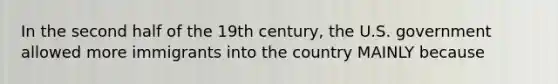 In the second half of the 19th century, the U.S. government allowed more immigrants into the country MAINLY because