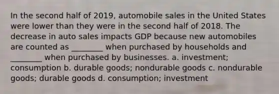 In the second half of 2019, automobile sales in the United States were lower than they were in the second half of 2018. The decrease in auto sales impacts GDP because new automobiles are counted as ________ when purchased by households and ________ when purchased by businesses. a. investment; consumption b. durable goods; nondurable goods c. nondurable goods; durable goods d. consumption; investment