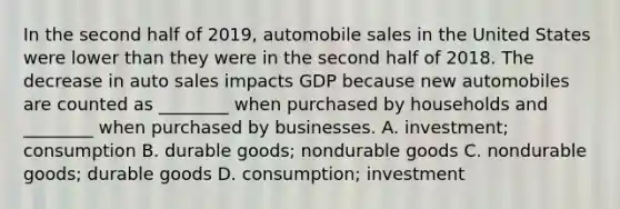 In the second half of 2019, automobile sales in the United States were lower than they were in the second half of 2018. The decrease in auto sales impacts GDP because new automobiles are counted as ________ when purchased by households and ________ when purchased by businesses. A. investment; consumption B. durable goods; nondurable goods C. nondurable goods; durable goods D. consumption; investment