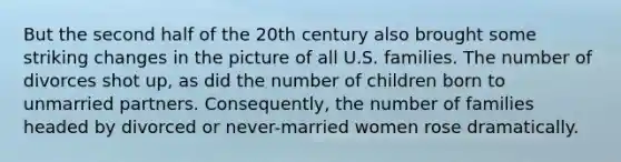 But the second half of the 20th century also brought some striking changes in the picture of all U.S. families. The number of divorces shot up, as did the number of children born to unmarried partners. Consequently, the number of families headed by divorced or never-married women rose dramatically.