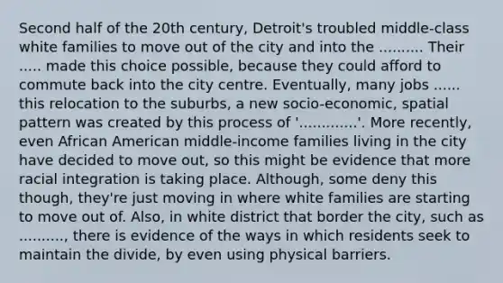 Second half of the 20th century, Detroit's troubled middle-class white families to move out of the city and into the .......... Their ..... made this choice possible, because they could afford to commute back into the city centre. Eventually, many jobs ...... this relocation to the suburbs, a new socio-economic, spatial pattern was created by this process of '.............'. More recently, even African American middle-income families living in the city have decided to move out, so this might be evidence that more racial integration is taking place. Although, some deny this though, they're just moving in where white families are starting to move out of. Also, in white district that border the city, such as .........., there is evidence of the ways in which residents seek to maintain the divide, by even using physical barriers.