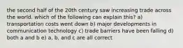 the second half of the 20th century saw increasing trade across the world. which of the following can explain this? a) transportation costs went down b) major developments in communication technology c) trade barriers have been falling d) both a and b e) a, b, and c are all correct