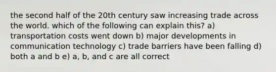 the second half of the 20th century saw increasing trade across the world. which of the following can explain this? a) transportation costs went down b) major developments in communication technology c) trade barriers have been falling d) both a and b e) a, b, and c are all correct