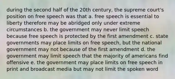 during the second half of the 20th century, the supreme court's position on free speech was that a. free speech is essential to liberty therefore may be abridged only under extreme circumstances b. the government may never limit speech because free speech is protected by the first amendment c. state governments may place limits on free speech, but the national government may not because of the first amendment d. the government may limit speech that the majority of americans find offensive e. the government may place limits on free speech in print and broadcast media but may not limit the spoken word