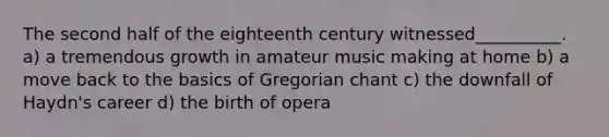 The second half of the eighteenth century witnessed__________. a) a tremendous growth in amateur music making at home b) a move back to the basics of Gregorian chant c) the downfall of Haydn's career d) the birth of opera