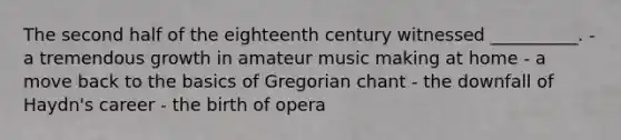 The second half of the eighteenth century witnessed __________. - a tremendous growth in amateur music making at home - a move back to the basics of Gregorian chant - the downfall of Haydn's career - the birth of opera