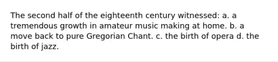 The second half of the eighteenth century witnessed: a. a tremendous growth in amateur music making at home. b. a move back to pure Gregorian Chant. c. the birth of opera d. the birth of jazz.