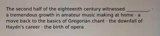 The second half of the eighteenth century witnessed __________. · a tremendous growth in amateur music making at home · a move back to the basics of Gregorian chant · the downfall of Haydn's career · the birth of opera