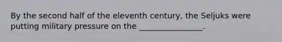 By the second half of the eleventh century, the Seljuks were putting military pressure on the ________________.