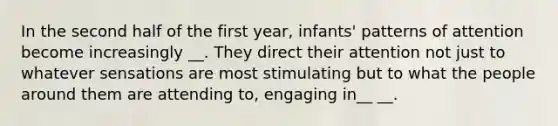 In the second half of the first year, infants' patterns of attention become increasingly __. They direct their attention not just to whatever sensations are most stimulating but to what the people around them are attending to, engaging in__ __.