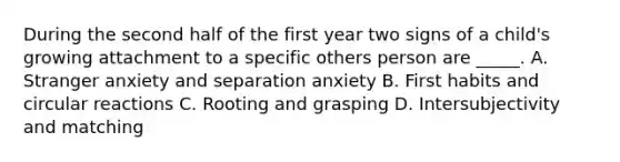 During the second half of the first year two signs of a child's growing attachment to a specific others person are _____. A. Stranger anxiety and separation anxiety B. First habits and circular reactions C. Rooting and grasping D. Intersubjectivity and matching