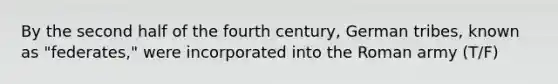 By the second half of the fourth century, German tribes, known as "federates," were incorporated into the Roman army (T/F)