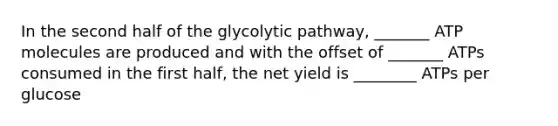 In the second half of the glycolytic pathway, _______ ATP molecules are produced and with the offset of _______ ATPs consumed in the first half, the net yield is ________ ATPs per glucose