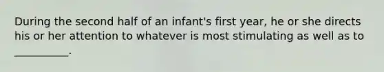 During the second half of an infant's first year, he or she directs his or her attention to whatever is most stimulating as well as to __________.