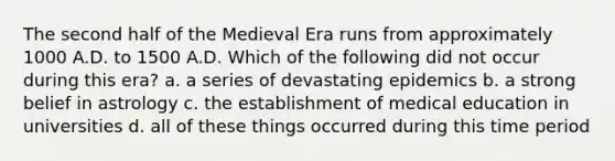 The second half of the Medieval Era runs from approximately 1000 A.D. to 1500 A.D. Which of the following did not occur during this era? a. a series of devastating epidemics b. a strong belief in astrology c. the establishment of medical education in universities d. all of these things occurred during this time period