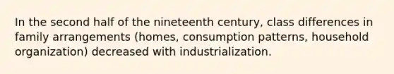 In the second half of the nineteenth century, class differences in family arrangements (homes, consumption patterns, household organization) decreased with industrialization.