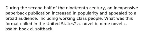 During the second half of the nineteenth century, an inexpensive paperback publication increased in popularity and appealed to a broad audience, including working-class people. What was this format called in the United States? a. novel b. dime novel c. psalm book d. softback