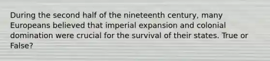 During the second half of the nineteenth century, many Europeans believed that imperial expansion and colonial domination were crucial for the survival of their states. True or False?