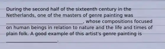 During the second half of the sixteenth century in the Netherlands, one of the masters of genre painting was _________________________________, whose compositions focused on human beings in relation to nature and the life and times of plain folk. A good example of this artist's genre painting is ______________________.