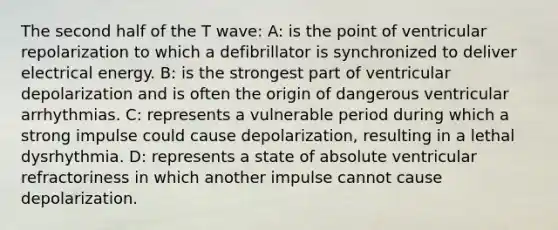 The second half of the T wave: A: is the point of ventricular repolarization to which a defibrillator is synchronized to deliver electrical energy. B: is the strongest part of ventricular depolarization and is often the origin of dangerous ventricular arrhythmias. C: represents a vulnerable period during which a strong impulse could cause depolarization, resulting in a lethal dysrhythmia. D: represents a state of absolute ventricular refractoriness in which another impulse cannot cause depolarization.