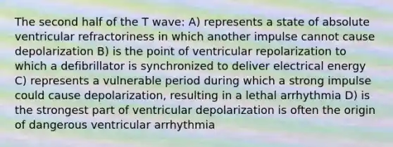 The second half of the T wave: A) represents a state of absolute ventricular refractoriness in which another impulse cannot cause depolarization B) is the point of ventricular repolarization to which a defibrillator is synchronized to deliver electrical energy C) represents a vulnerable period during which a strong impulse could cause depolarization, resulting in a lethal arrhythmia D) is the strongest part of ventricular depolarization is often the origin of dangerous ventricular arrhythmia