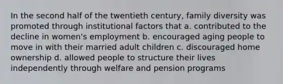 In the second half of the twentieth century, family diversity was promoted through institutional factors that a. contributed to the decline in women's employment b. encouraged aging people to move in with their married adult children c. discouraged home ownership d. allowed people to structure their lives independently through welfare and pension programs