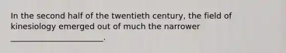 In the second half of the twentieth century, the field of kinesiology emerged out of much the narrower _______________________.