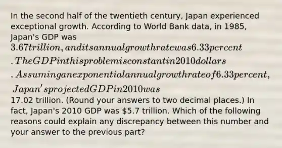 In the second half of the twentieth century, Japan experienced exceptional growth. According to World Bank data, in 1985, Japan's GDP was 3.67 trillion, and its annual growth rate was 6.33 percent. The GDP in this problem is constant in 2010 dollars. Assuming an exponential annual growth rate of 6.33 percent, Japan's projected GDP in 2010 was17.02 trillion. (Round your answers to two decimal places.) In fact, Japan's 2010 GDP was 5.7 trillion. Which of the following reasons could explain any discrepancy between this number and your answer to the previous part?