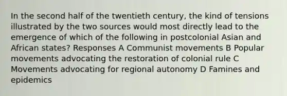 In the second half of the twentieth century, the kind of tensions illustrated by the two sources would most directly lead to the emergence of which of the following in postcolonial Asian and African states? Responses A Communist movements B Popular movements advocating the restoration of colonial rule C Movements advocating for regional autonomy D Famines and epidemics