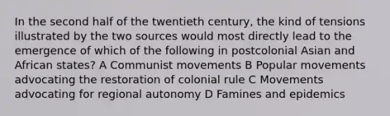 In the second half of the twentieth century, the kind of tensions illustrated by the two sources would most directly lead to the emergence of which of the following in postcolonial Asian and African states? A Communist movements B Popular movements advocating the restoration of colonial rule C Movements advocating for regional autonomy D Famines and epidemics