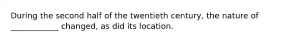 During the second half of the twentieth century, the nature of ____________ changed, as did its location.