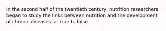 In the second half of the twentieth century, nutrition researchers began to study the links between nutrition and the development of chronic diseases. a. true b. false