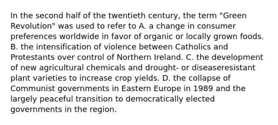 In the second half of the twentieth century, the term "Green Revolution" was used to refer to A. a change in consumer preferences worldwide in favor of organic or locally grown foods. B. the intensification of violence between Catholics and Protestants over control of Northern Ireland. C. the development of new agricultural chemicals and drought- or diseaseresistant plant varieties to increase crop yields. D. the collapse of Communist governments in Eastern Europe in 1989 and the largely peaceful transition to democratically elected governments in the region.