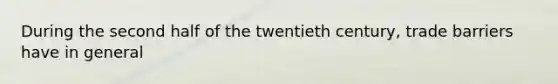 During the second half of the twentieth century, trade barriers have in general