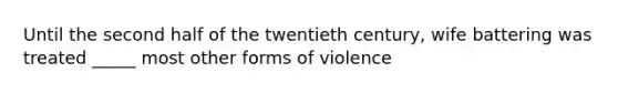 Until the second half of the twentieth century, wife battering was treated _____ most other forms of violence