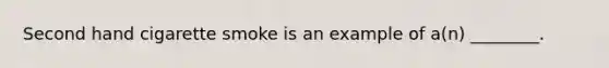 Second hand cigarette smoke is an example of​ a(n) ________.