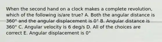 When the second hand on a clock makes a complete revolution, which of the following is/are true? A. Both the angular distance is 360° and the angular displacement is 0° B. Angular distance is 360° C. Angular velocity is 6 deg/s D. All of the choices are correct E. Angular displacement is 0°