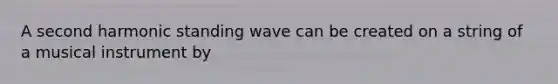 A second harmonic standing wave can be created on a string of a musical instrument by