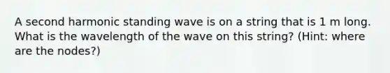 A second harmonic standing wave is on a string that is 1 m long. What is the wavelength of the wave on this string? (Hint: where are the nodes?)