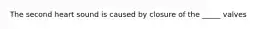 The second heart sound is caused by closure of the _____ valves