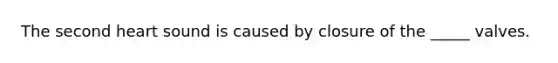 The second heart sound is caused by closure of the _____ valves.