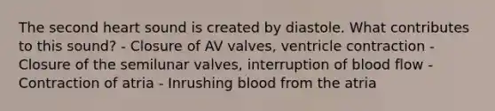 The second heart sound is created by diastole. What contributes to this sound? - Closure of AV valves, ventricle contraction - Closure of the semilunar valves, interruption of blood flow - Contraction of atria - Inrushing blood from the atria