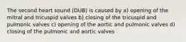 The second heart sound (DUB) is caused by a) opening of the mitral and tricuspid valves b) closing of the tricuspid and pulmonic valves c) opening of the aortic and pulmonic valves d) closing of the pulmonic and aortic valves