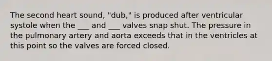 The second heart sound, "dub," is produced after ventricular systole when the ___ and ___ valves snap shut. The pressure in the pulmonary artery and aorta exceeds that in the ventricles at this point so the valves are forced closed.