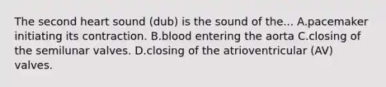 The second heart sound (dub) is the sound of the... A.pacemaker initiating its contraction. B.blood entering the aorta C.closing of the semilunar valves. D.closing of the atrioventricular (AV) valves.