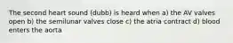 The second heart sound (dubb) is heard when a) the AV valves open b) the semilunar valves close c) the atria contract d) blood enters the aorta