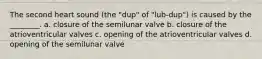 The second heart sound (the "dup" of "lub-dup") is caused by the ________. a. closure of the semilunar valve b. closure of the atrioventricular valves c. opening of the atrioventricular valves d. opening of the semilunar valve