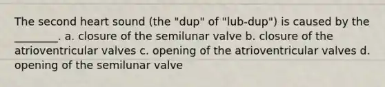 The second heart sound (the "dup" of "lub-dup") is caused by the ________. a. closure of the semilunar valve b. closure of the atrioventricular valves c. opening of the atrioventricular valves d. opening of the semilunar valve